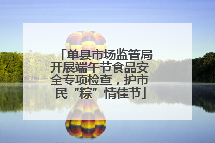 单县市场监管局开展端午节食品安全专项检查，护市民“粽”情佳节