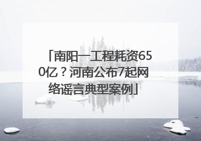 南阳一工程耗资650亿？河南公布7起网络谣言典型案例