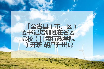 全省县（市、区）委书记培训班在省委党校（甘肃行政学院）开班 胡昌升出席开班式并讲话