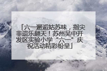 六一邂逅姑苏味，指尖非遗乐翻天！苏州吴中开发区实验小学“六一”庆祝活动精彩纷呈