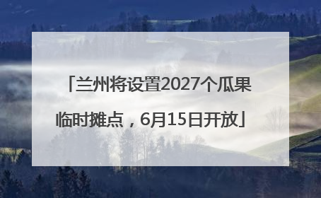 兰州将设置2027个瓜果临时摊点，6月15日开放