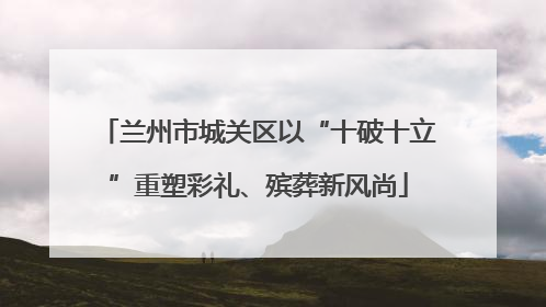 兰州市城关区以“十破十立”重塑彩礼、殡葬新风尚