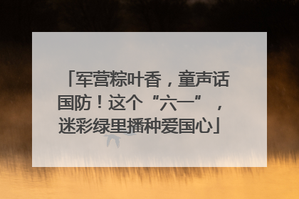 军营粽叶香，童声话国防！这个“六一”，迷彩绿里播种爱国心