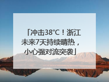 冲击38℃！浙江未来7天持续晴热，小心强对流突袭
