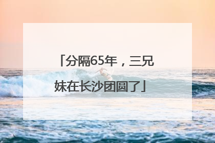 分隔65年，三兄妹在长沙团圆了