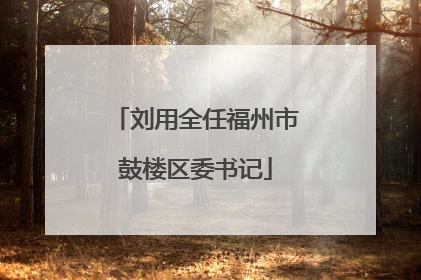 刘用全任福州市鼓楼区委书记