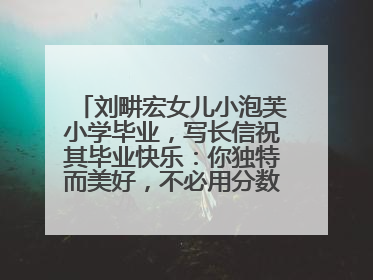 刘畊宏女儿小泡芙小学毕业，写长信祝其毕业快乐：你独特而美好，不必用分数证明自己