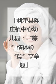 利津县陈庄镇中心幼儿园：“粽”情体验 “粽”享童趣