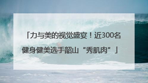 力与美的视觉盛宴！近300名健身健美选手韶山“秀肌肉”