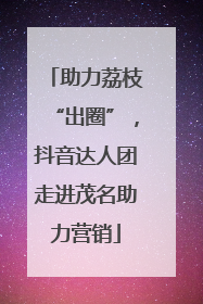 助力荔枝“出圈”，抖音达人团走进茂名助力营销