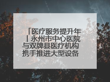 医疗服务提升年丨永州市中心医院与双牌县医疗机构携手推进大型设备仪器共享