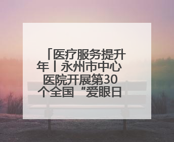 医疗服务提升年丨永州市中心医院开展第30个全国“爱眼日”系列健康促进活动