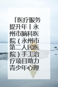 医疗服务提升年丨永州市脑科医院（永州市第二人民医院）手工治疗项目助力青少年心理健康重建