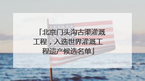 北京门头沟古渠灌溉工程，入选世界灌溉工程遗产候选名单