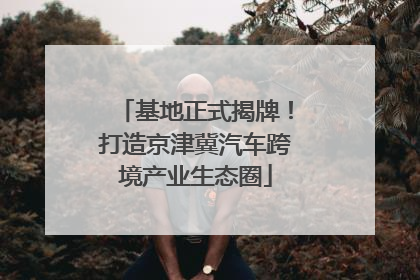 基地正式揭牌！打造京津冀汽车跨境产业生态圈