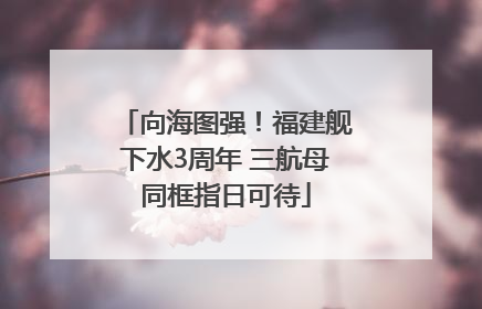向海图强！福建舰下水3周年 三航母同框指日可待