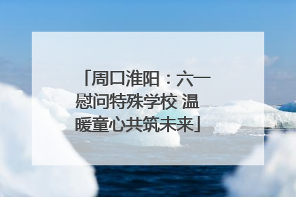 周口淮阳：六一慰问特殊学校 温暖童心共筑未来