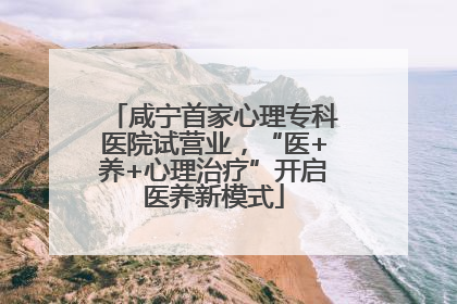 咸宁首家心理专科医院试营业，“医+养+心理治疗”开启医养新模式