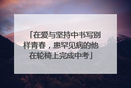 在爱与坚持中书写别样青春，患罕见病的他在轮椅上完成中考
