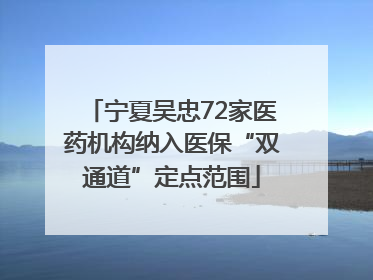 宁夏吴忠72家医药机构纳入医保“双通道”定点范围