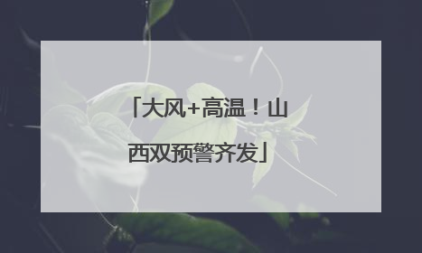 大风+高温！山西双预警齐发