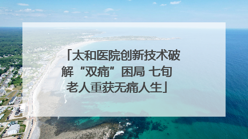 太和医院创新技术破解“双痛”困局 七旬老人重获无痛人生