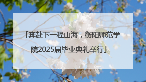 奔赴下一程山海，衡阳师范学院2025届毕业典礼举行