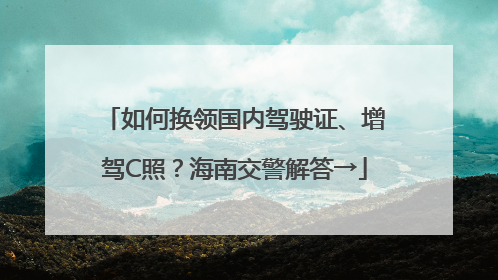 如何换领国内驾驶证、增驾C照？海南交警解答→