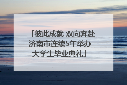 彼此成就 双向奔赴 济南市连续5年举办大学生毕业典礼