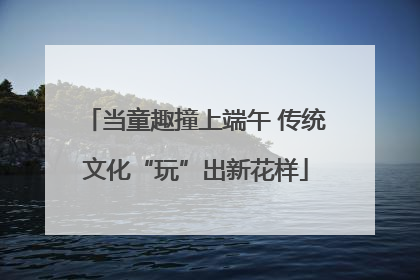 当童趣撞上端午 传统文化“玩”出新花样