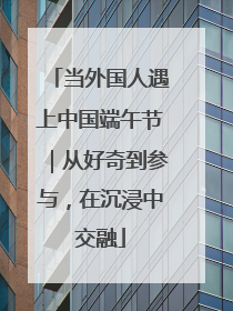 当外国人遇上中国端午节｜从好奇到参与，在沉浸中交融
