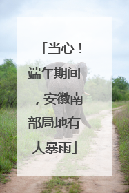 当心！端午期间，安徽南部局地有大暴雨