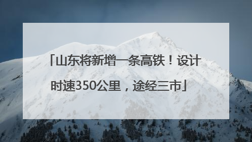 山东将新增一条高铁！设计时速350公里，途经三市
