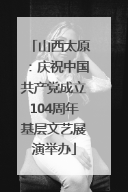 山西太原：庆祝中国共产党成立104周年基层文艺展演举办