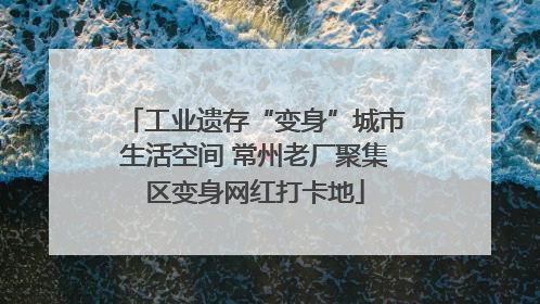 工业遗存“变身”城市生活空间 常州老厂聚集区变身网红打卡地
