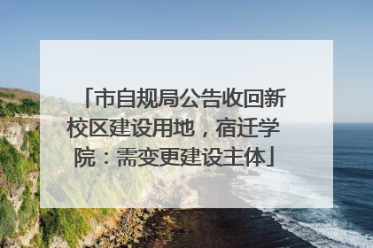 市自规局公告收回新校区建设用地，宿迁学院：需变更建设主体