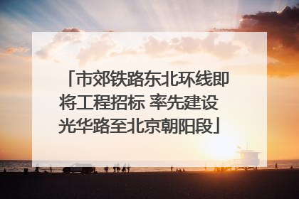 市郊铁路东北环线即将工程招标 率先建设光华路至北京朝阳段