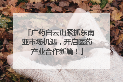 广药白云山紧抓东南亚市场机遇，开启医药产业合作新篇！