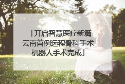 开启智慧医疗新篇 云南首例远程骨科手术机器人手术完成