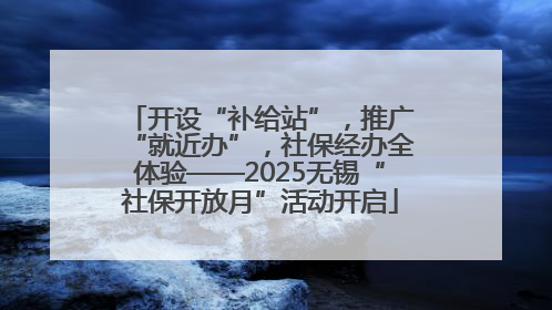 开设“补给站”，推广“就近办”，社保经办全体验——2025无锡“社保开放月”活动开启