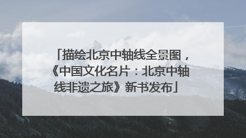 描绘北京中轴线全景图，《中国文化名片：北京中轴线非遗之旅》新书发布