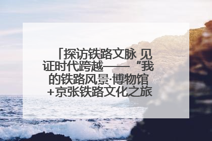 探访铁路文脉 见证时代跨越——“我的铁路风景·博物馆+京张铁路文化之旅”活动在京启动