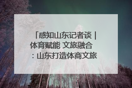 感知山东记者谈｜体育赋能 文旅融合：山东打造体商文旅融合发展新格局