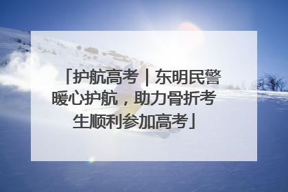护航高考｜东明民警暖心护航，助力骨折考生顺利参加高考