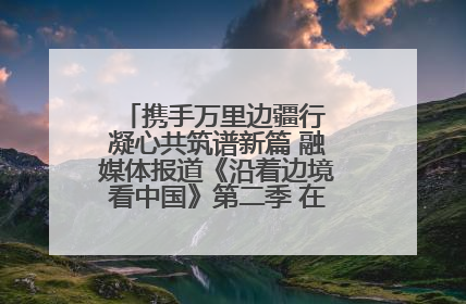 携手万里边疆行 凝心共筑谱新篇 融媒体报道《沿着边境看中国》第二季 在广西东兴正式启动