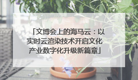 文博会上的海马云：以实时云渲染技术开启文化产业数字化升级新篇章