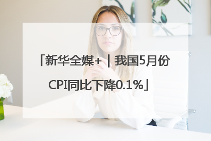 新华全媒+｜我国5月份CPI同比下降0.1%