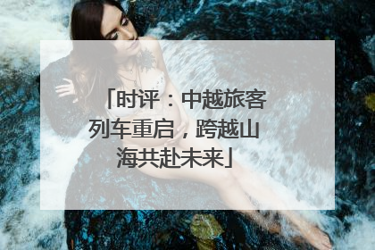 时评：中越旅客列车重启，跨越山海共赴未来