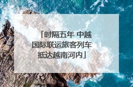 时隔五年 中越国际联运旅客列车抵达越南河内
