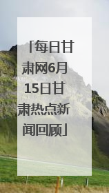 每日甘肃网6月15日甘肃热点新闻回顾